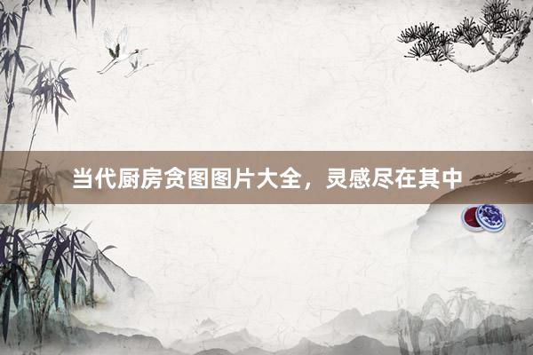 当代厨房贪图图片大全，灵感尽在其中