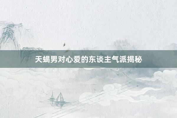 天蝎男对心爱的东谈主气派揭秘