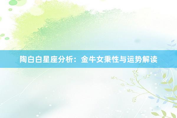 陶白白星座分析：金牛女秉性与运势解读